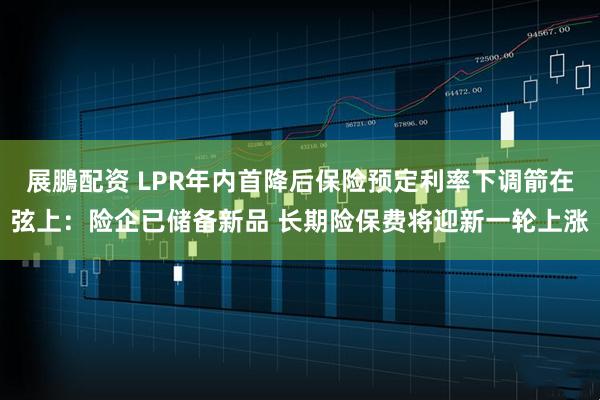 展鵬配资 LPR年内首降后保险预定利率下调箭在弦上：险企已储备新品 长期险保费将迎新一轮上涨