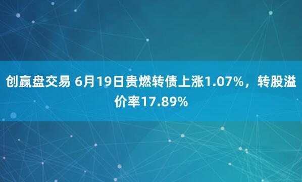 创赢盘交易 6月19日贵燃转债上涨1.07%，转股溢价率17.89%