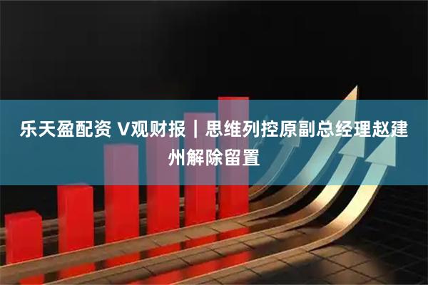 乐天盈配资 V观财报｜思维列控原副总经理赵建州解除留置