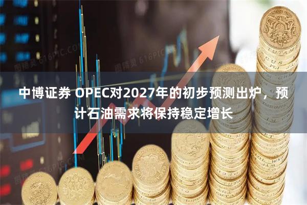 中博证券 OPEC对2027年的初步预测出炉，预计石油需求将保持稳定增长