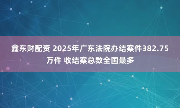 鑫东财配资 2025年广东法院办结案件382.75万件 收结案总数全国最多