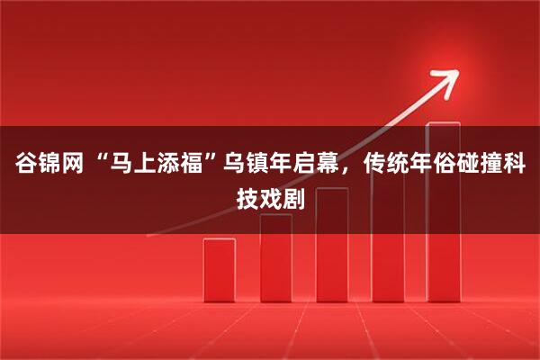谷锦网 “马上添福”乌镇年启幕，传统年俗碰撞科技戏剧