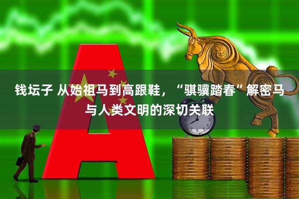 钱坛子 从始祖马到高跟鞋，“骐骥踏春”解密马与人类文明的深切关联