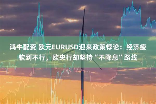 鸿牛配资 欧元EURUSD迎来政策悖论：经济疲软到不行，欧央行却坚持“不降息”路线
