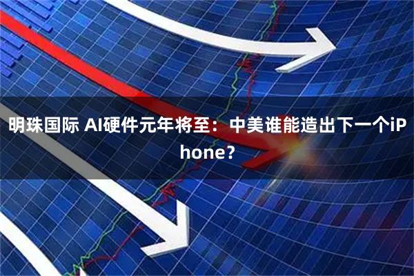 明珠国际 AI硬件元年将至：中美谁能造出下一个iPhone？