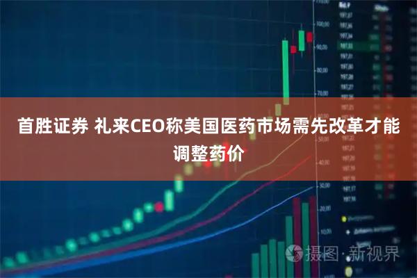 首胜证券 礼来CEO称美国医药市场需先改革才能调整药价