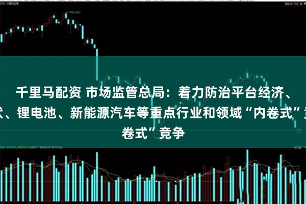 千里马配资 市场监管总局：着力防治平台经济、光伏、锂电池、新能源汽车等重点行业和领域“内卷式”竞争